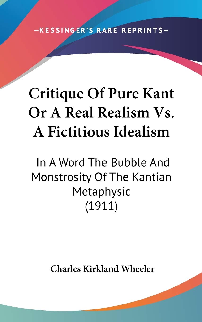 Critique of Pure Kant or a Real Realism Vs. a Fictitious Idealism: In a Word the Bubble and Monstrosity of the Kantian Metaphysic: In A Word The Bubble And Monstrosity Of The Kantian Metaphysic (1911) Philosophy
