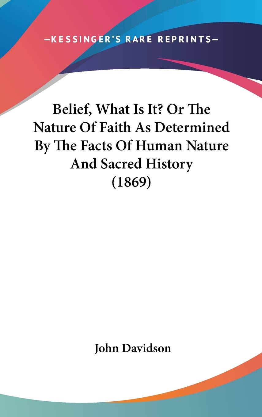 Belief, What Is It? or the Nature of Faith As Determined by the Facts of Human Nature and Sacred History Philosophy