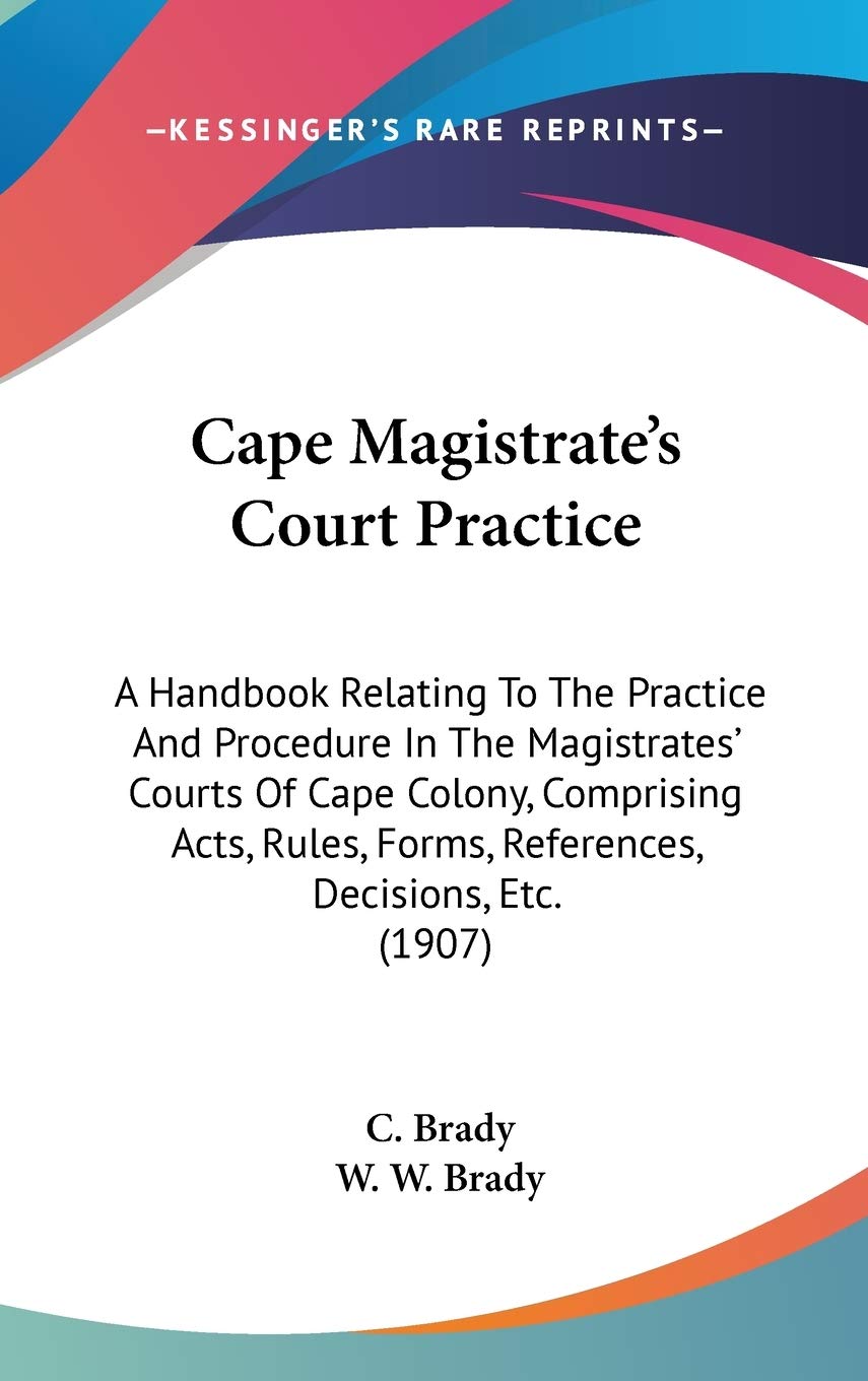 Cape Magistrate's Court Practice: A Handbook Relating to the Practice and Procedure in the Magistrates' Courts of Cape Colony, Comprising Acts, Rules, ... Forms, References, Decisions, Etc. (1907) Law