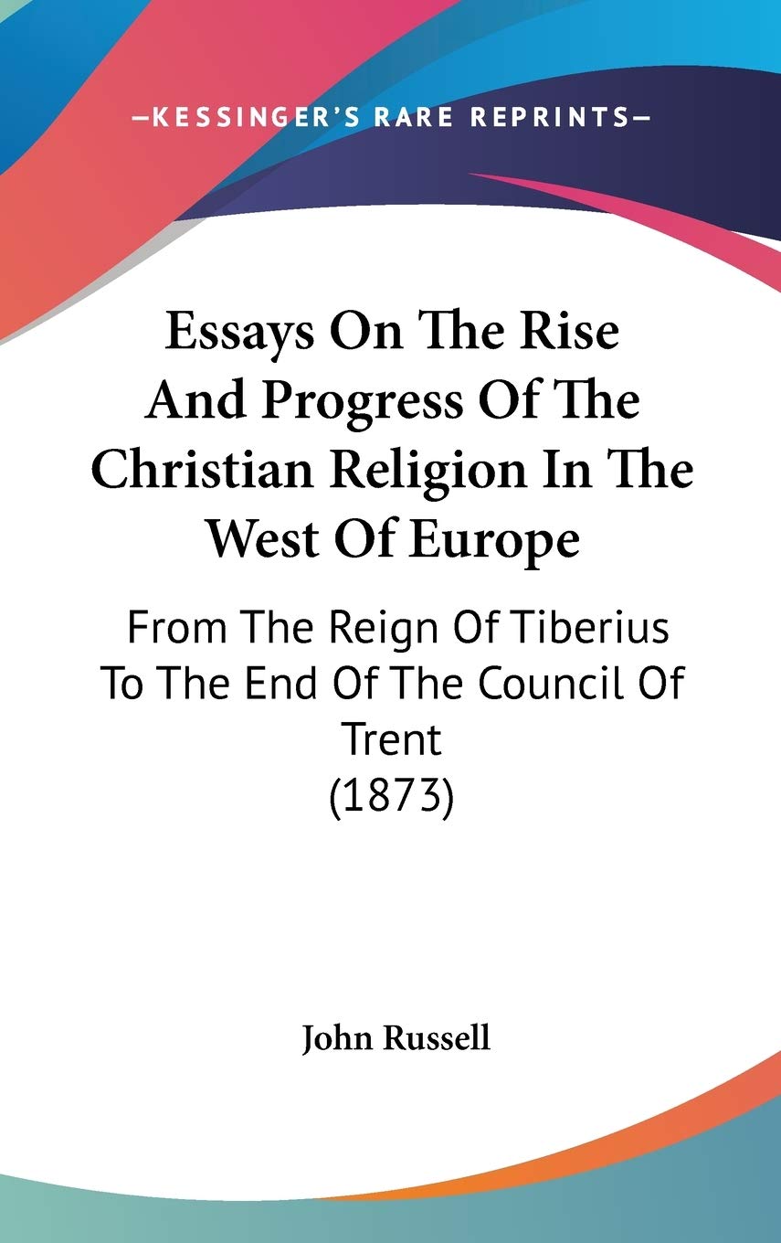 Essays on the Rise and Progress of the Christian Religion in the West of Europe: From the Reign of Tiberius to the End of the Council of Trent: From ... To The End Of The Council Of Trent (1873) Philosophy