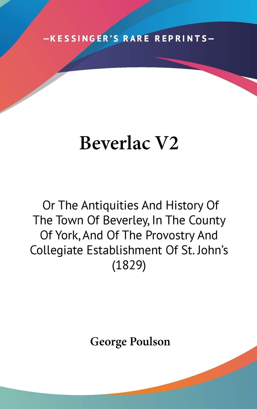 Beverlac: Or the Antiquities and History of the Town of Beverley, in the County of York, and of the Provostry and Collegiate Establishment of St. ... Collegiate Establishment Of St. John's (1829) Philosophy