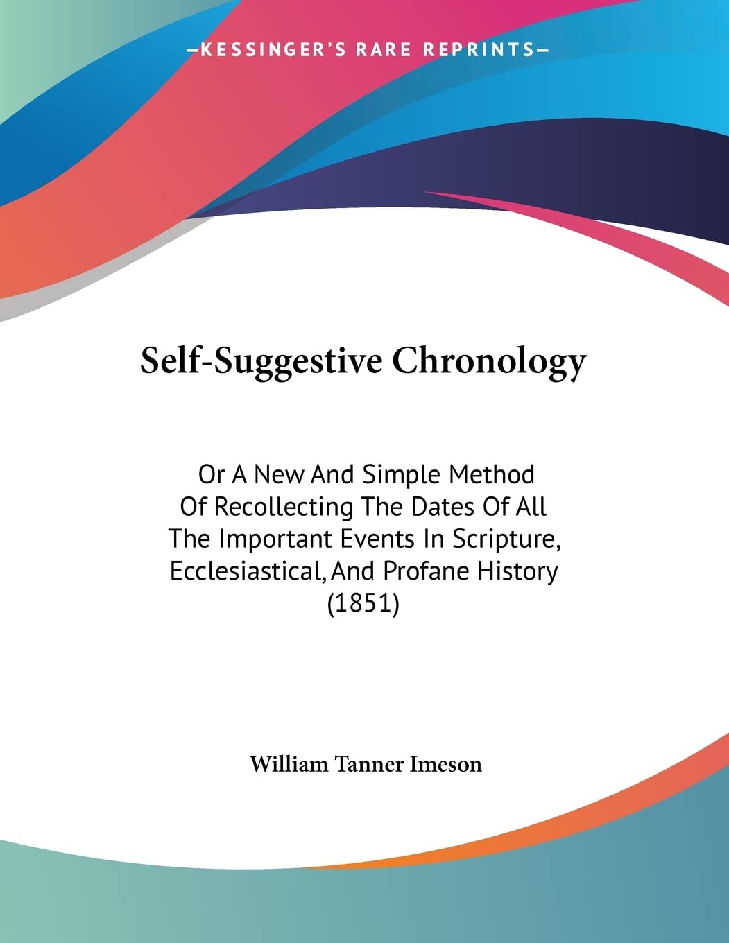 Self-Suggestive Chronology: Or A New And Simple Method Of Recollecting The Dates Of All The Important Events In Scripture, Ecclesiastical, And Profane History (1851) Philosophy