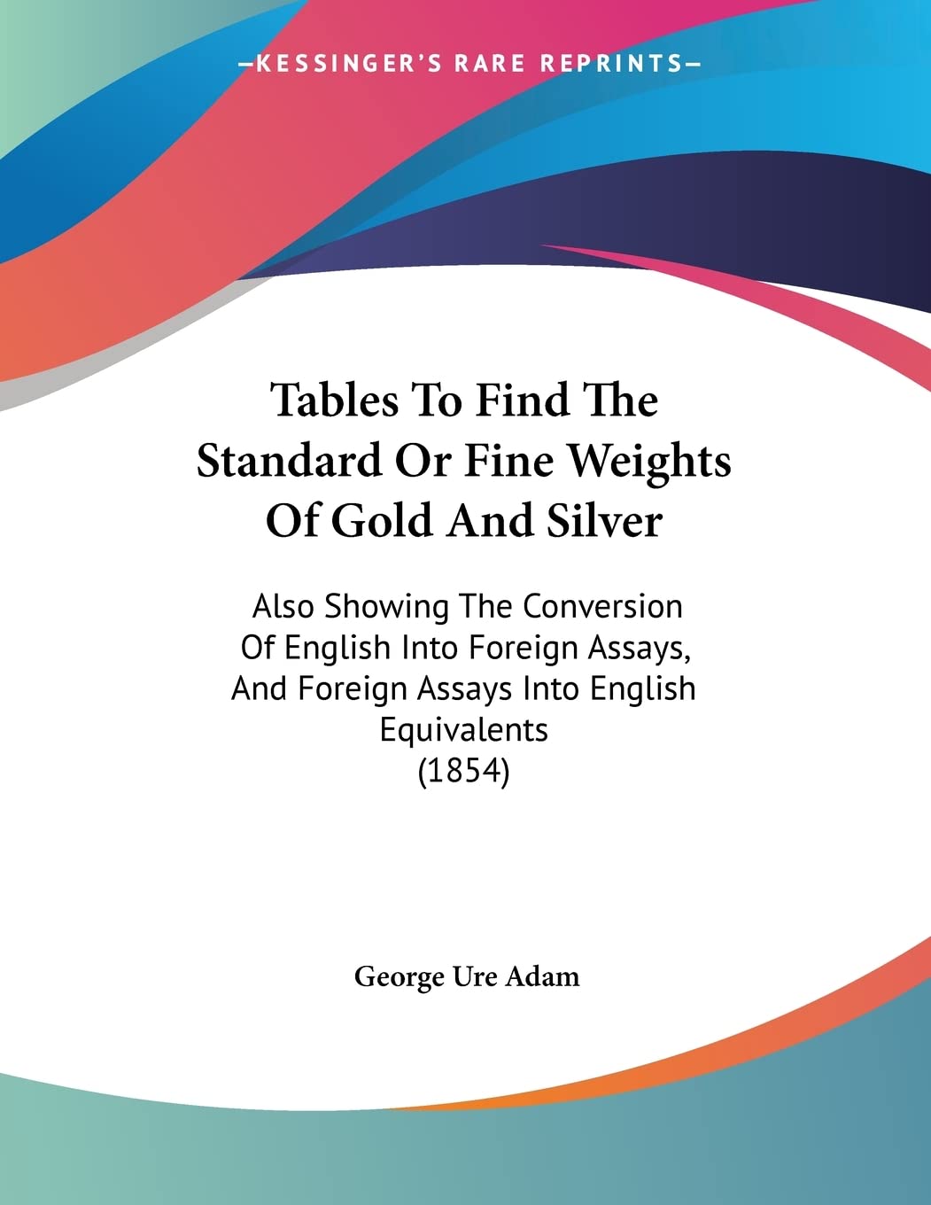 Tables To Find The Standard Or Fine Weights Of Gold And Silver: Also Showing The Conversion Of English Into Foreign Assays, And Foreign Assays Into English Equivalents (1854) Contemporary literature Books