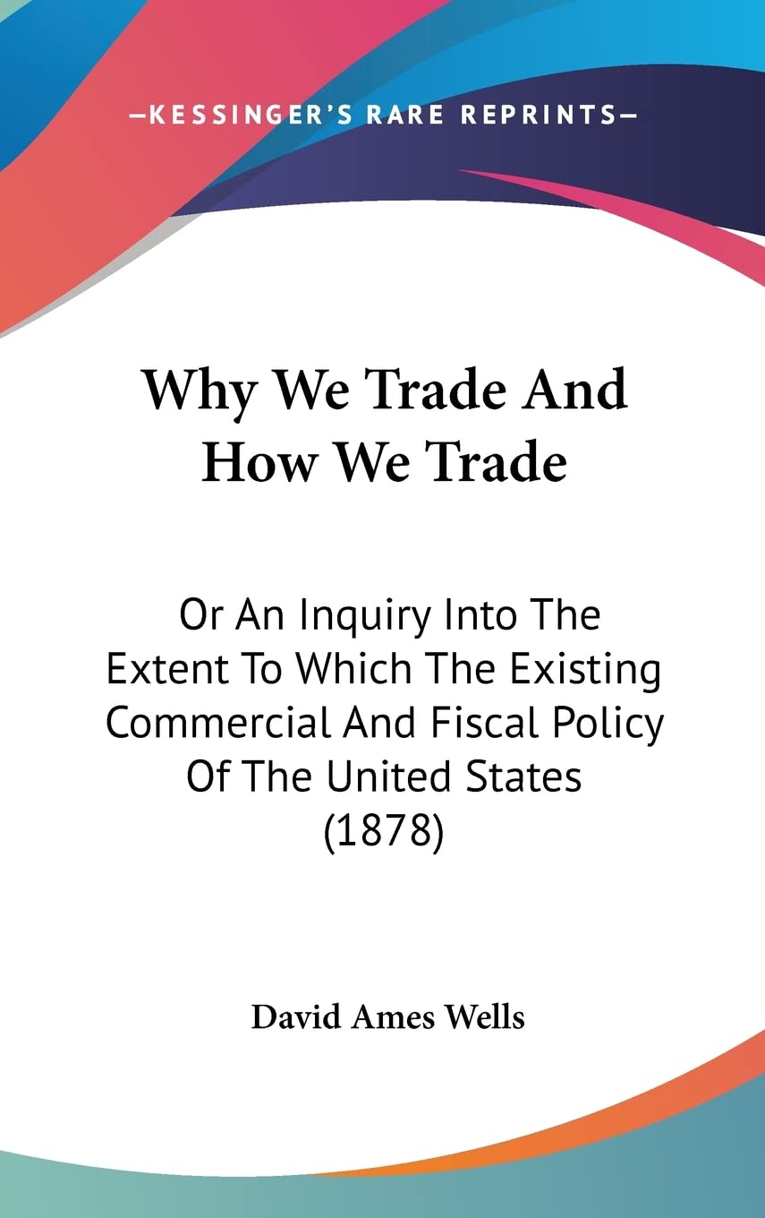 Why We Trade And How We Trade: Or An Inquiry Into The Extent To Which The Existing Commercial And Fiscal Policy Of The United States (1878) Business, Finance & Career