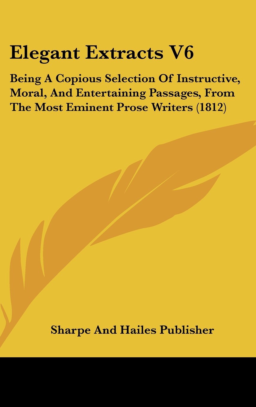 Elegant Extracts V6: Being A Copious Selection Of Instructive, Moral, And Entertaining Passages, From The Most Eminent Prose Writers (1812) Books