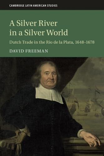 A Silver River in a Silver World: Dutch Trade in the Rio de la Plata, 1648–1678 (Cambridge Latin American Studies, Series Number 118) Politics & History