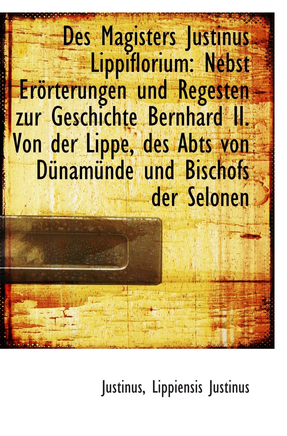 Des Magisters Justinus Lippiflorium: Nebst Erörterungen und Regesten zur Geschichte Bernhard II. Von Politics & History