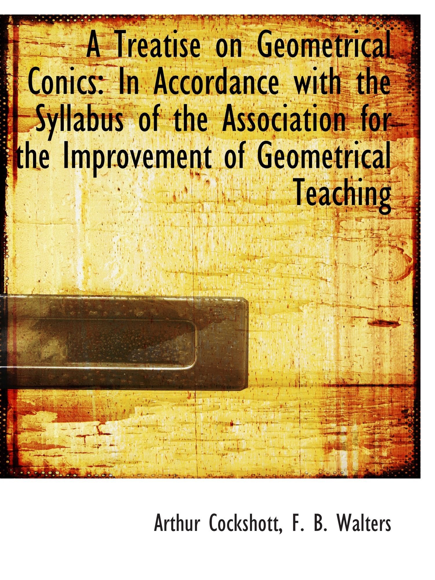 A Treatise on Geometrical Conics: In Accordance with the Syllabus of the Association for the Improve Politics & History