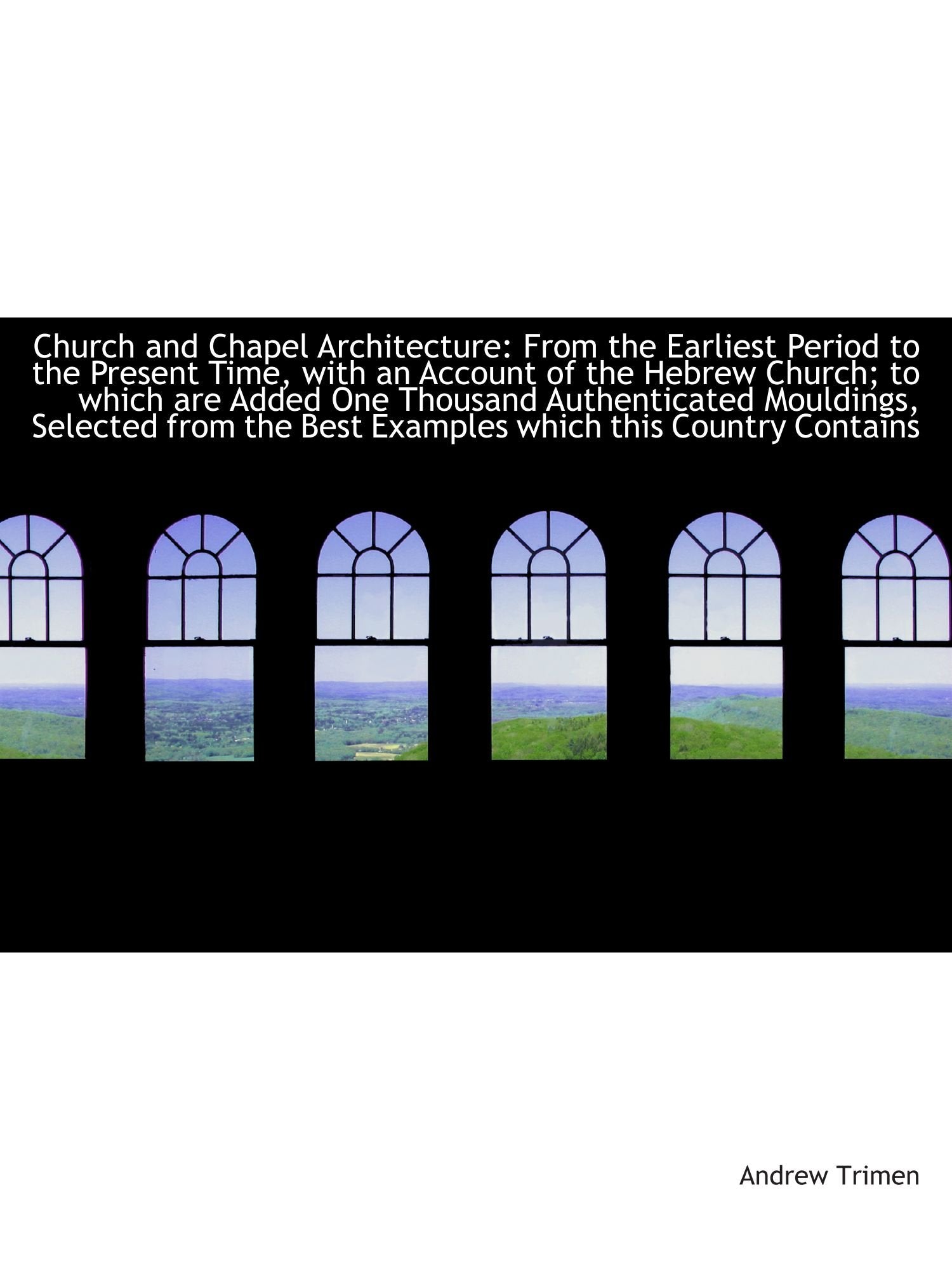 Church and Chapel Architecture: From the Earliest Period to the Present Time, with an Account of the Politics & History