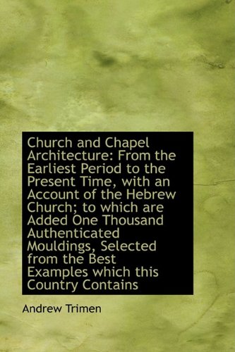 Church and Chapel Architecture: From the Earliest Period to the Present Time, with an Account of the Politics & History