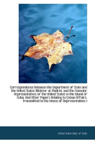 Correspondence Between the Department of State and the united States Minister at Madrid, and the Consular Representatives of the united States in the ... and Other Papers Relating to Cuban Affairs Politics & History