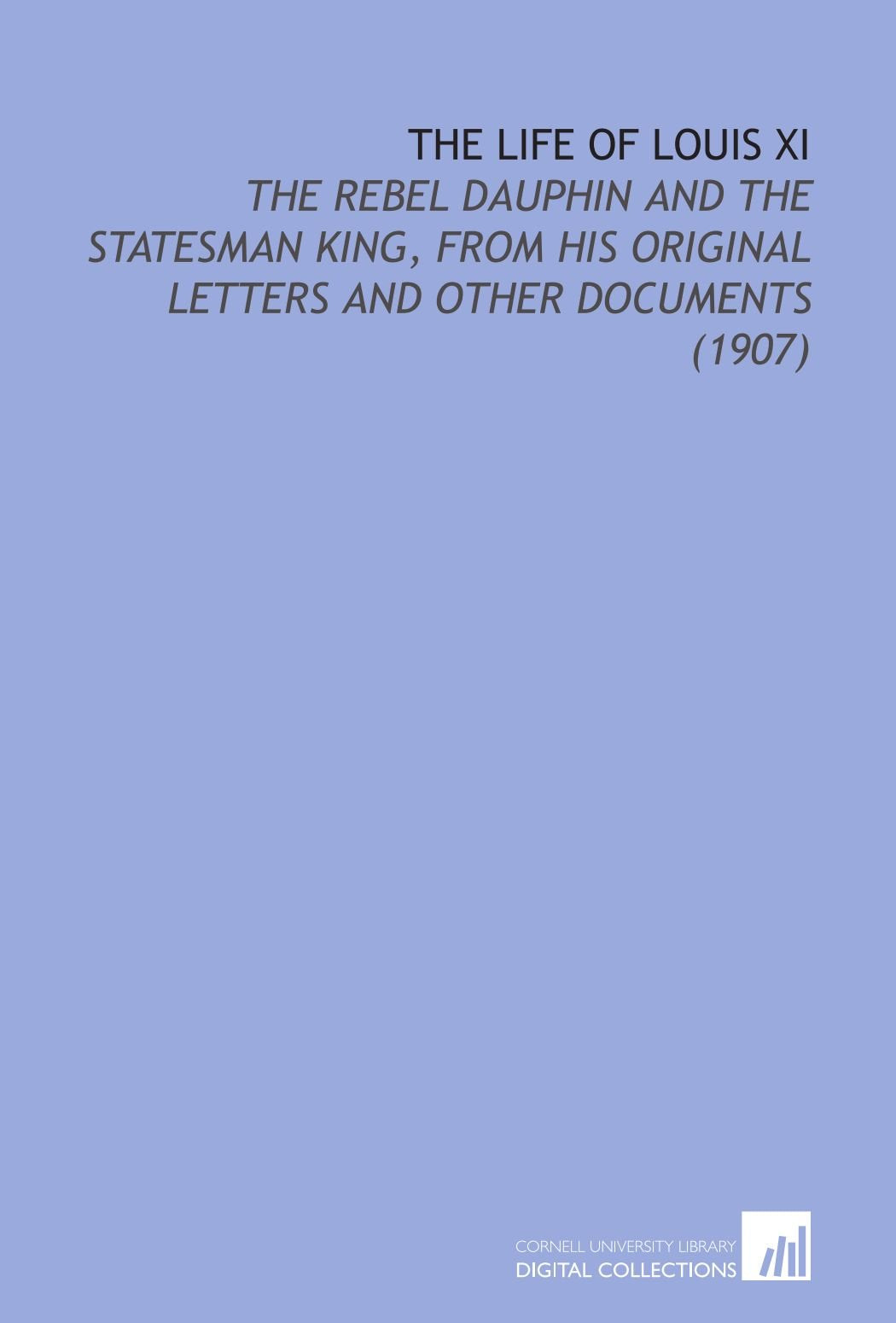 The Life of Louis XI: The Rebel Dauphin and the Statesman King, From His Original Letters and Other Documents (1907) Books