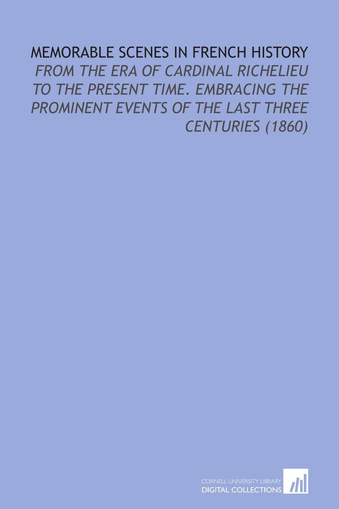 Memorable Scenes in French History: From the Era of Cardinal Richelieu to the Present Time. Embracing the Prominent Events of the Last Three Centuries (1860) Politics & History
