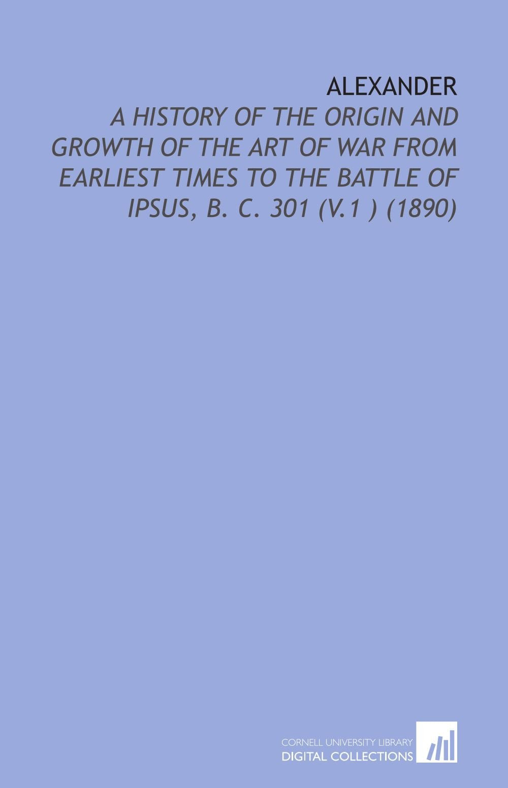 Alexander: A History of the Origin and Growth of the Art of War From Earliest Times to the Battle of Ipsus, B. C. 301 (V.1 ) (1890) Books