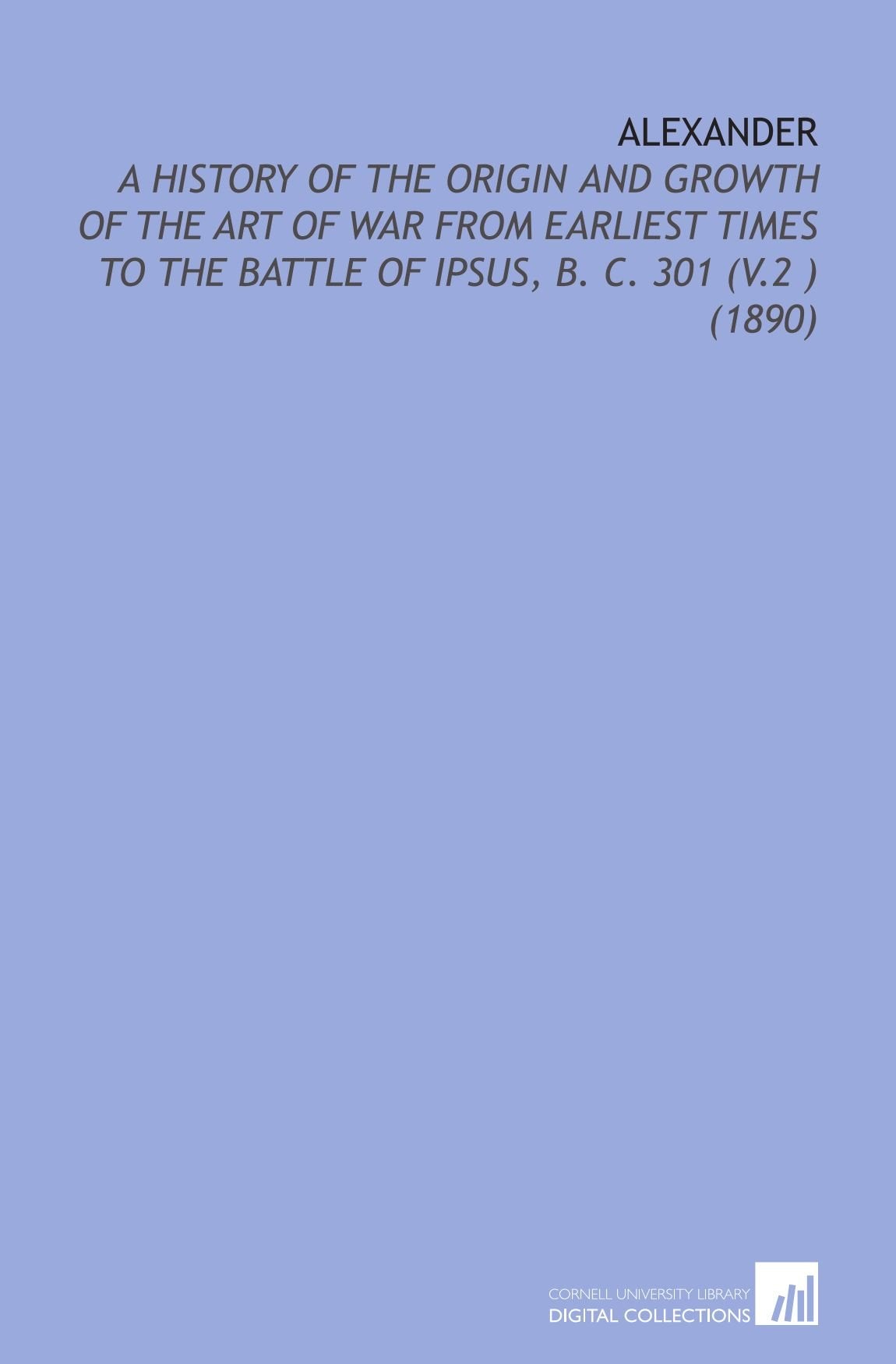 Alexander: A History of the Origin and Growth of the Art of War From Earliest Times to the Battle of Ipsus, B. C. 301 (V.2 ) (1890) Books