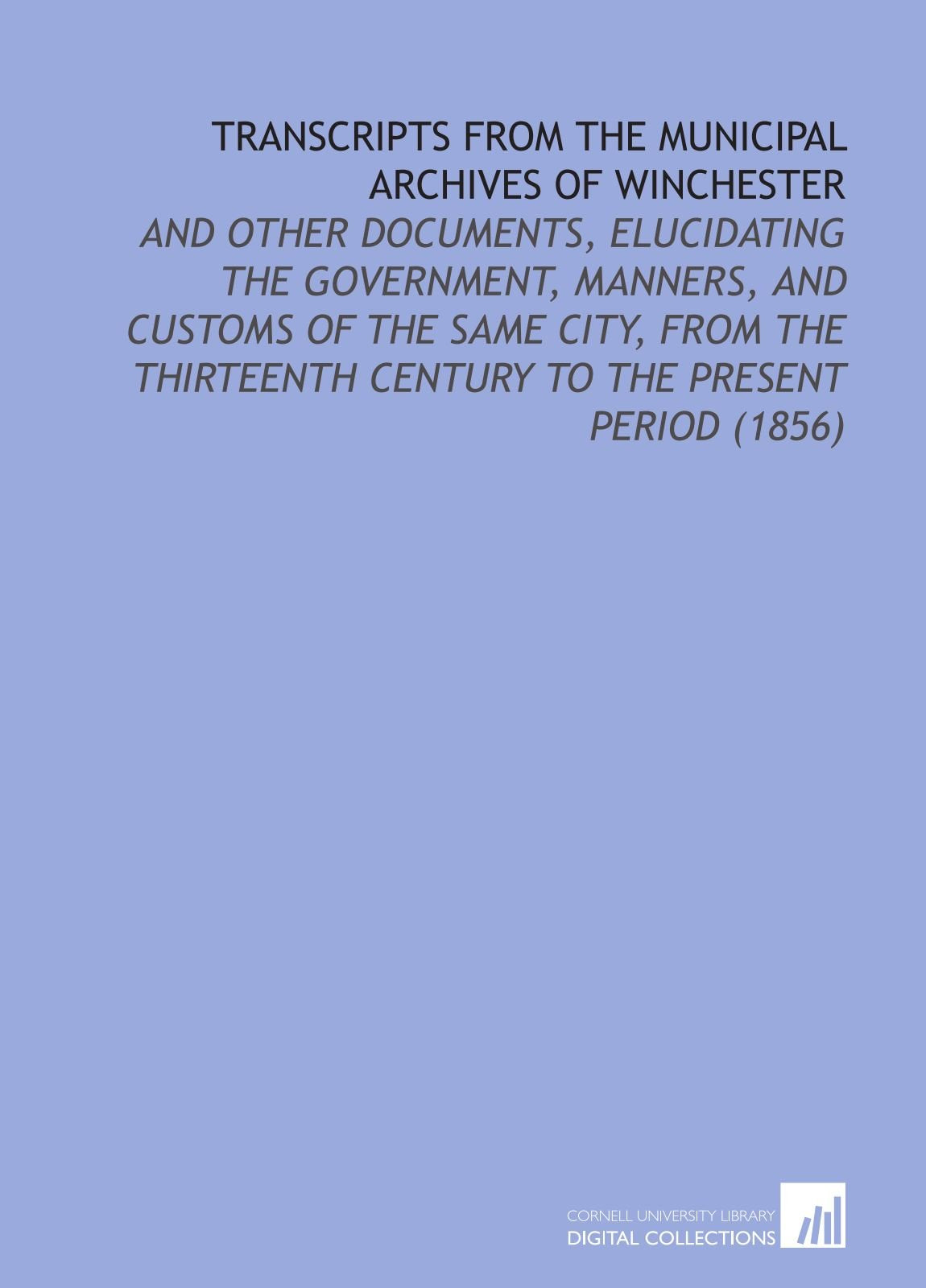 Transcripts From the Municipal Archives of Winchester: And Other Documents, Elucidating the Government, Manners, and Customs of the Same City, From the Thirteenth Century to the Present Period (1856) Politics & History