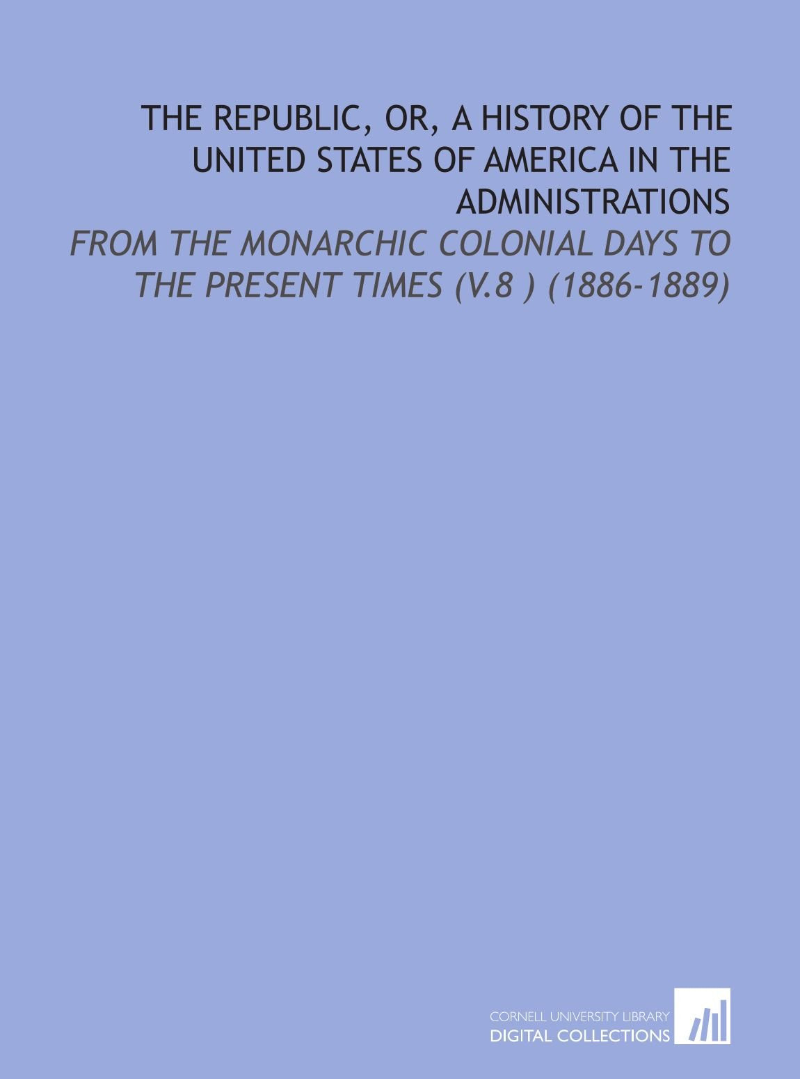 The Republic, or, a History of the United States of America in the Administrations: From the Monarchic Colonial Days to the Present Times (V.8 ) (1886-1889) Books