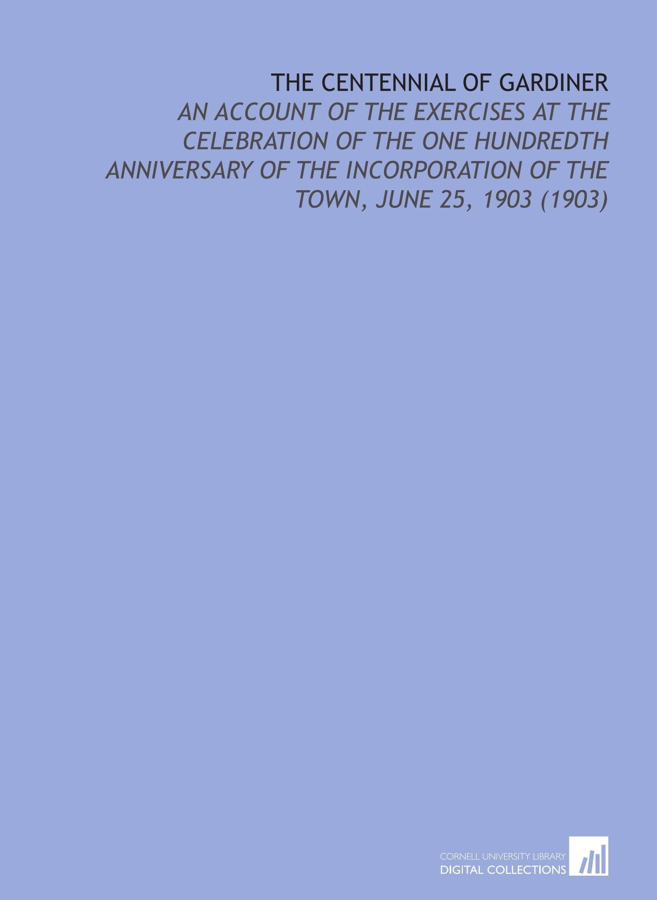The Centennial of Gardiner: An Account of the Exercises at the Celebration of the One Hundredth Anniversary of the Incorporation of the Town, June 25, 1903 (1903) Books
