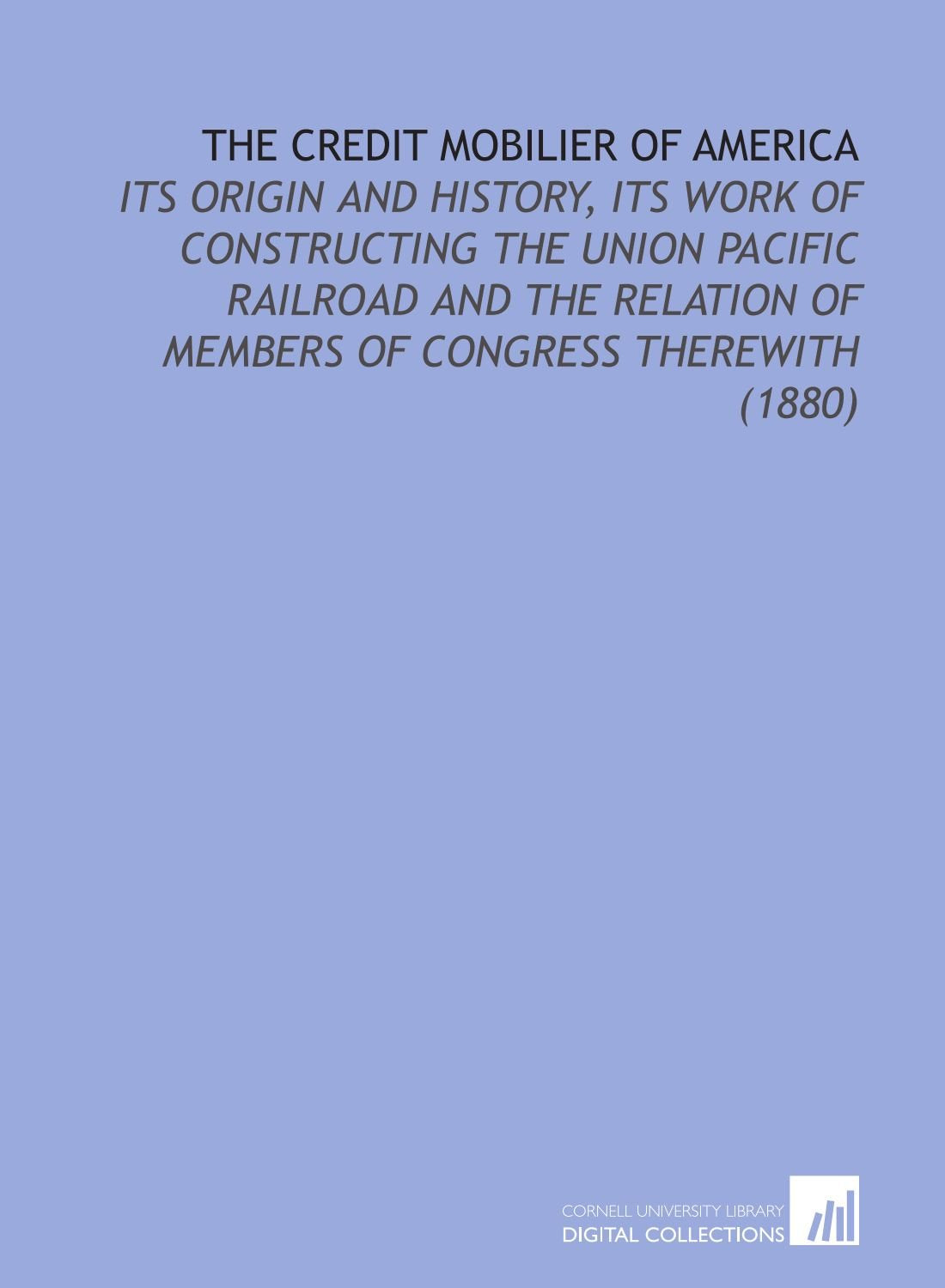 The Credit Mobilier of America: Its Origin and History, Its Work of Constructing the Union Pacific Railroad and the Relation of Members of Congress Therewith (1880) book