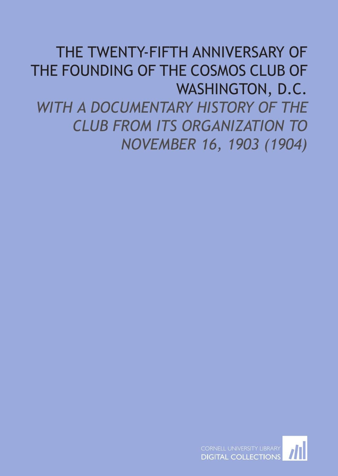 The Twenty-Fifth Anniversary of the Founding of the Cosmos Club of Washington, D.C.: With a Documentary History of the Club From Its Organization to November 16, 1903 (1904) Social Sciences