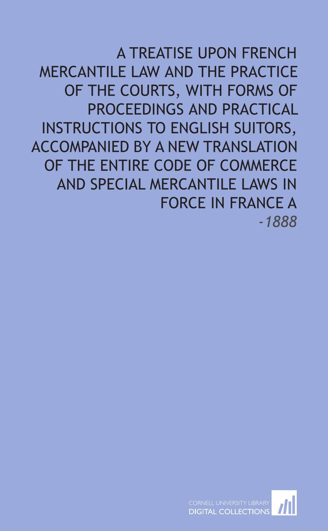A Treatise Upon French Mercantile Law and the Practice of the Courts, With Forms of Proceedings and Practical Instructions to English Suitors, ... Mercantile Laws in Force in France A: -1888 Law