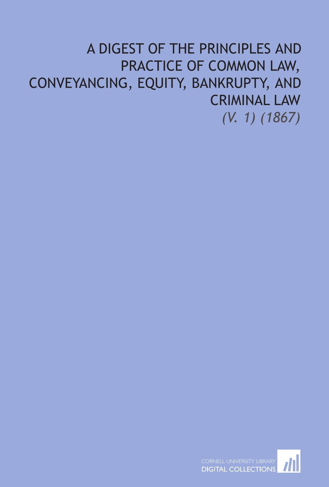A Digest of the Principles and Practice of Common Law, Conveyancing, Equity, Bankrupty, and Criminal Law: (V. 1) (1867) Law