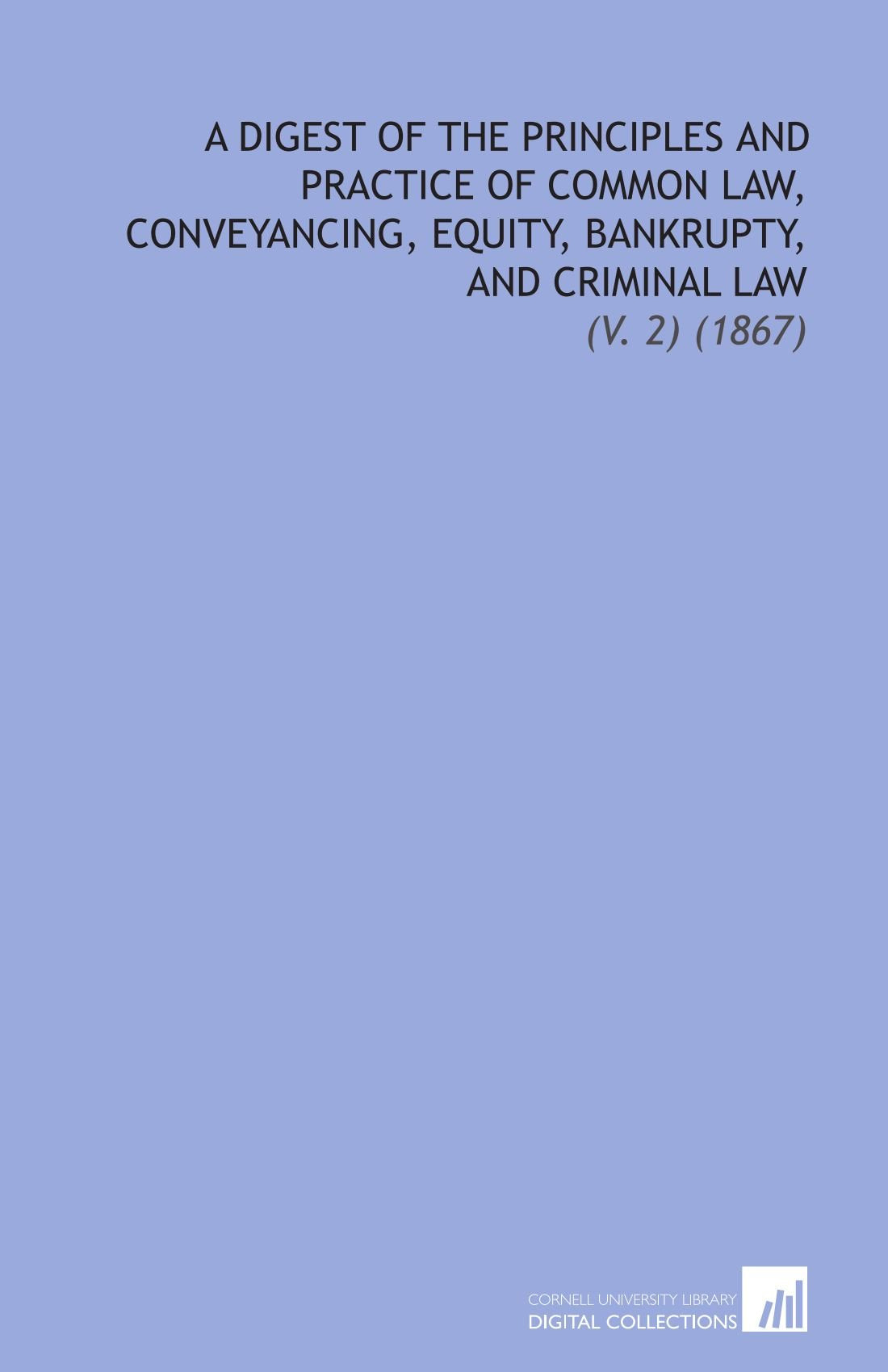 A Digest of the Principles and Practice of Common Law, Conveyancing, Equity, Bankrupty, and Criminal Law: (V. 2) (1867) Law