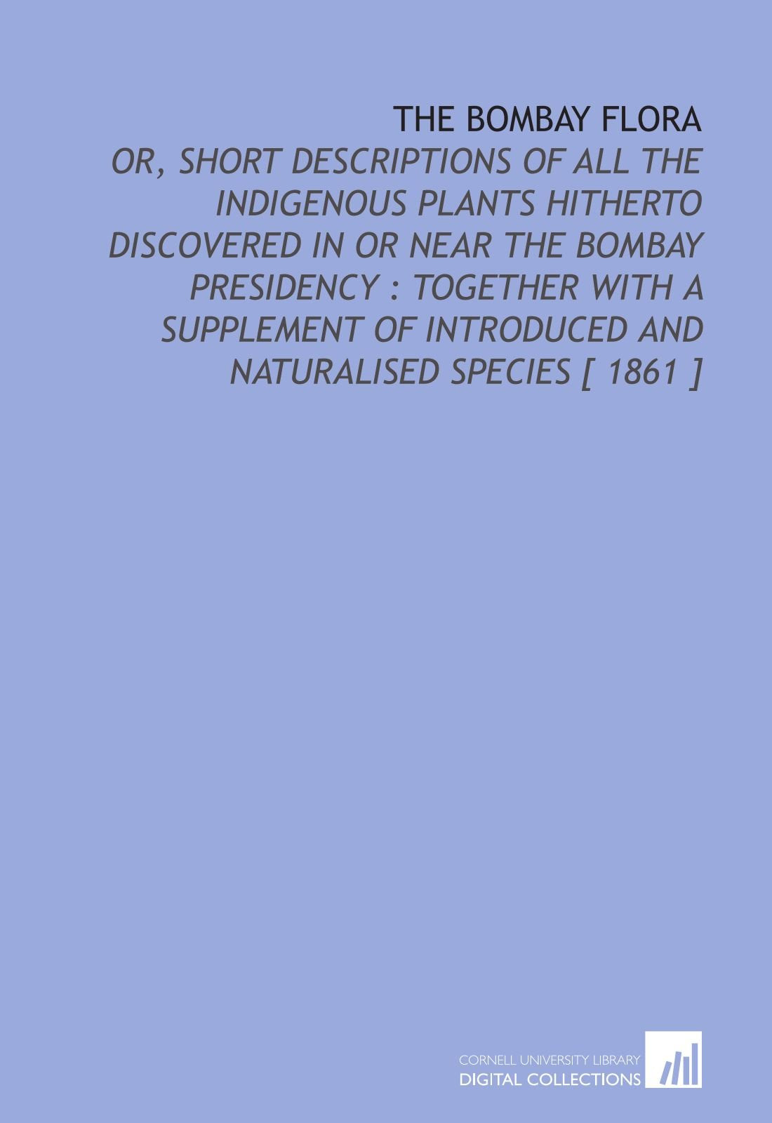 The Bombay Flora: Or, Short Descriptions of All the Indigenous Plants Hitherto Discovered in or Near the Bombay Presidency : Together With a Supplement of Introduced and Naturalised Species Natural Sciences