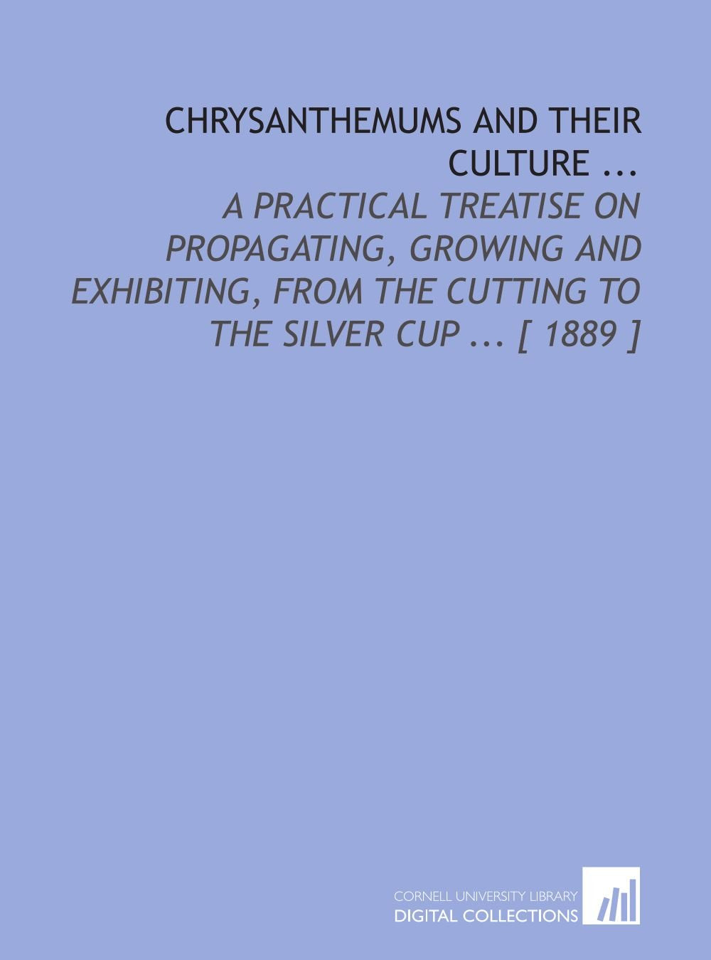 Chrysanthemums and Their Culture ...: A Practical Treatise on Propagating, Growing and Exhibiting, From the Cutting to the Silver Cup ... book