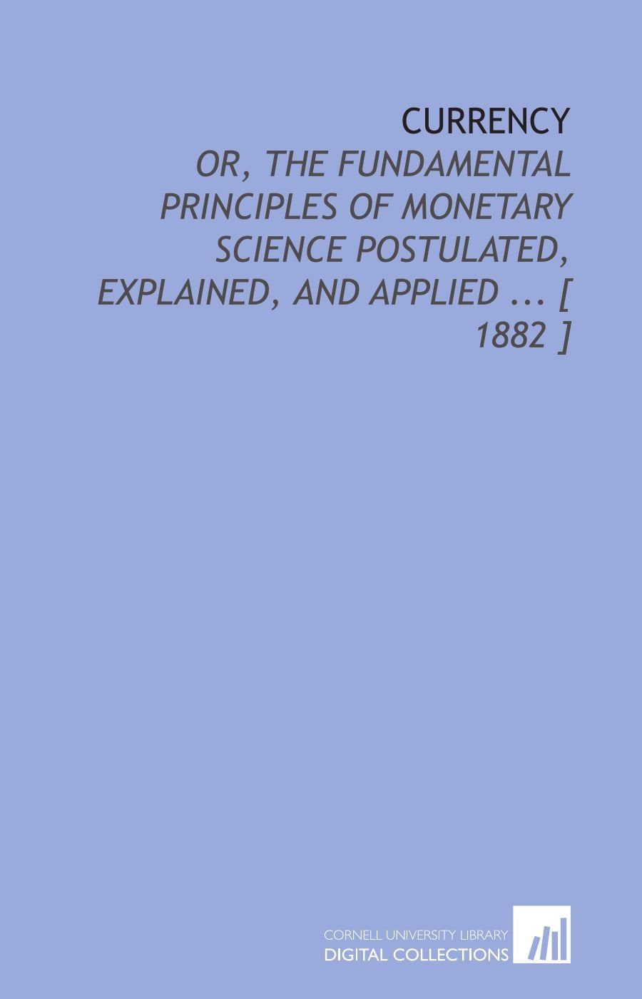 Currency: Or, the Fundamental Principles of Monetary Science Postulated, Explained, and Applied ... Books