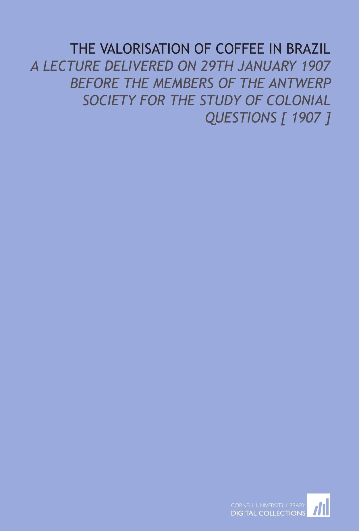 The Valorisation of Coffee in Brazil: A Lecture Delivered on 29th January 1907 Before the Members of the Antwerp Society for the Study of Colonial Questions Books