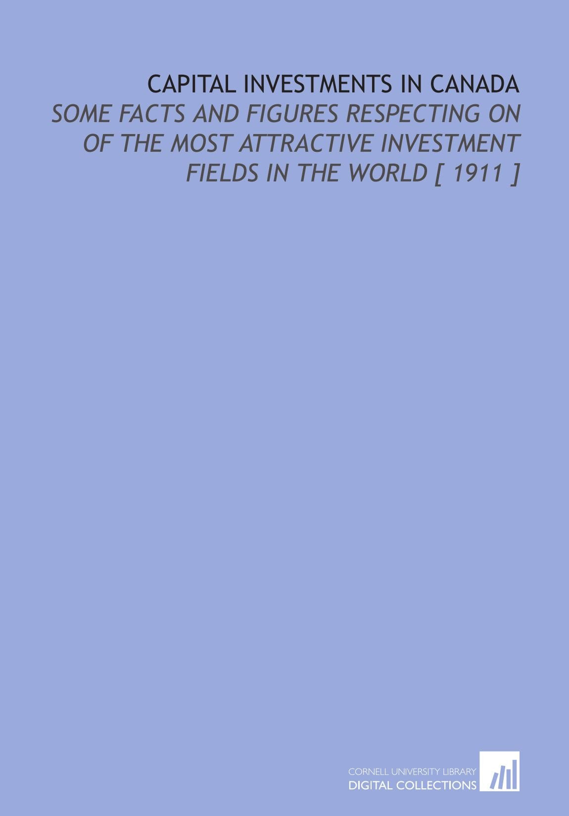 Capital Investments in Canada: Some Facts and Figures Respecting on of the Most Attractive Investment Fields in the World Books