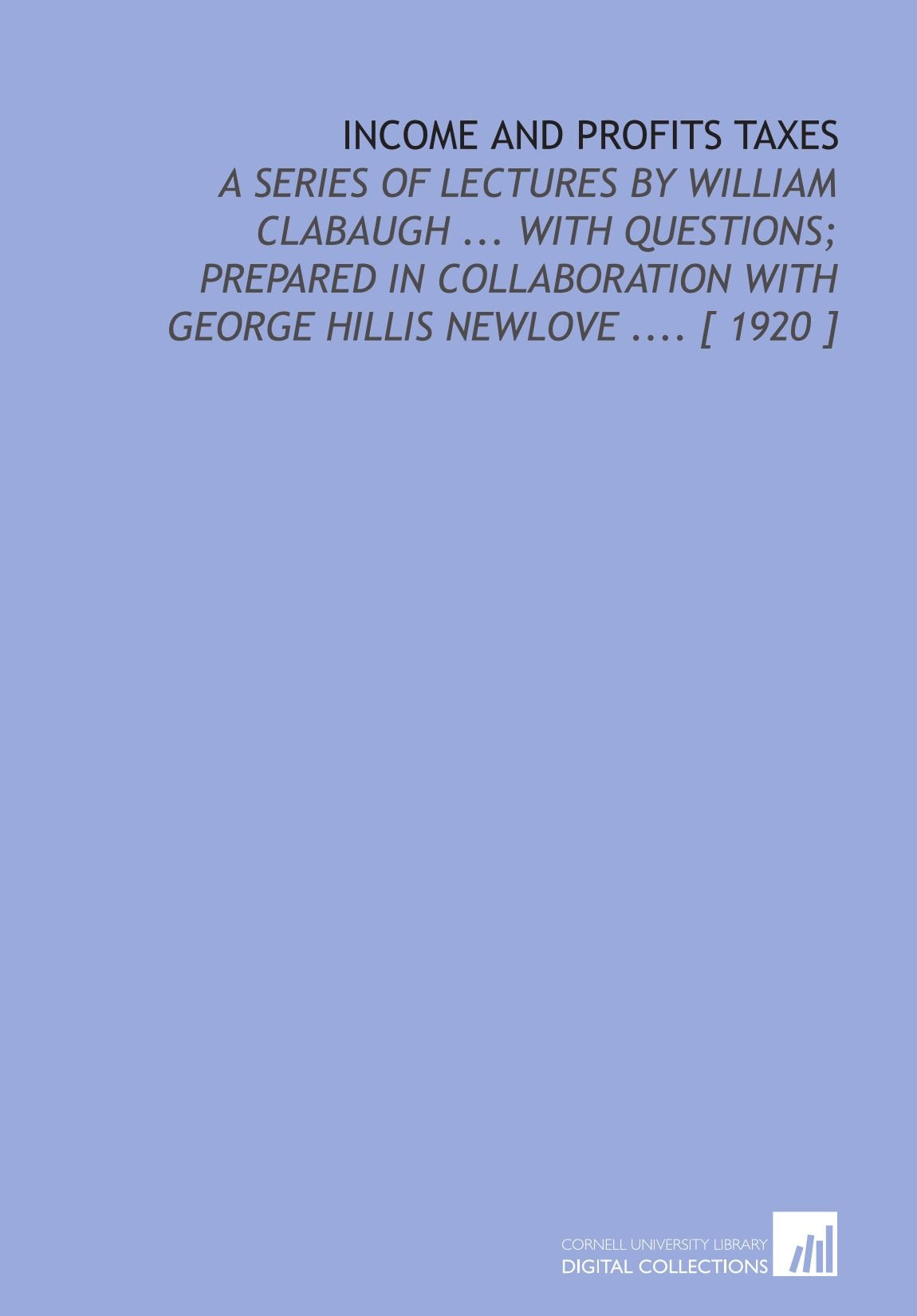 Income and Profits Taxes: A Series of Lectures by William Clabaugh ... With Questions; Prepared in Collaboration With George Hillis Newlove .... Books