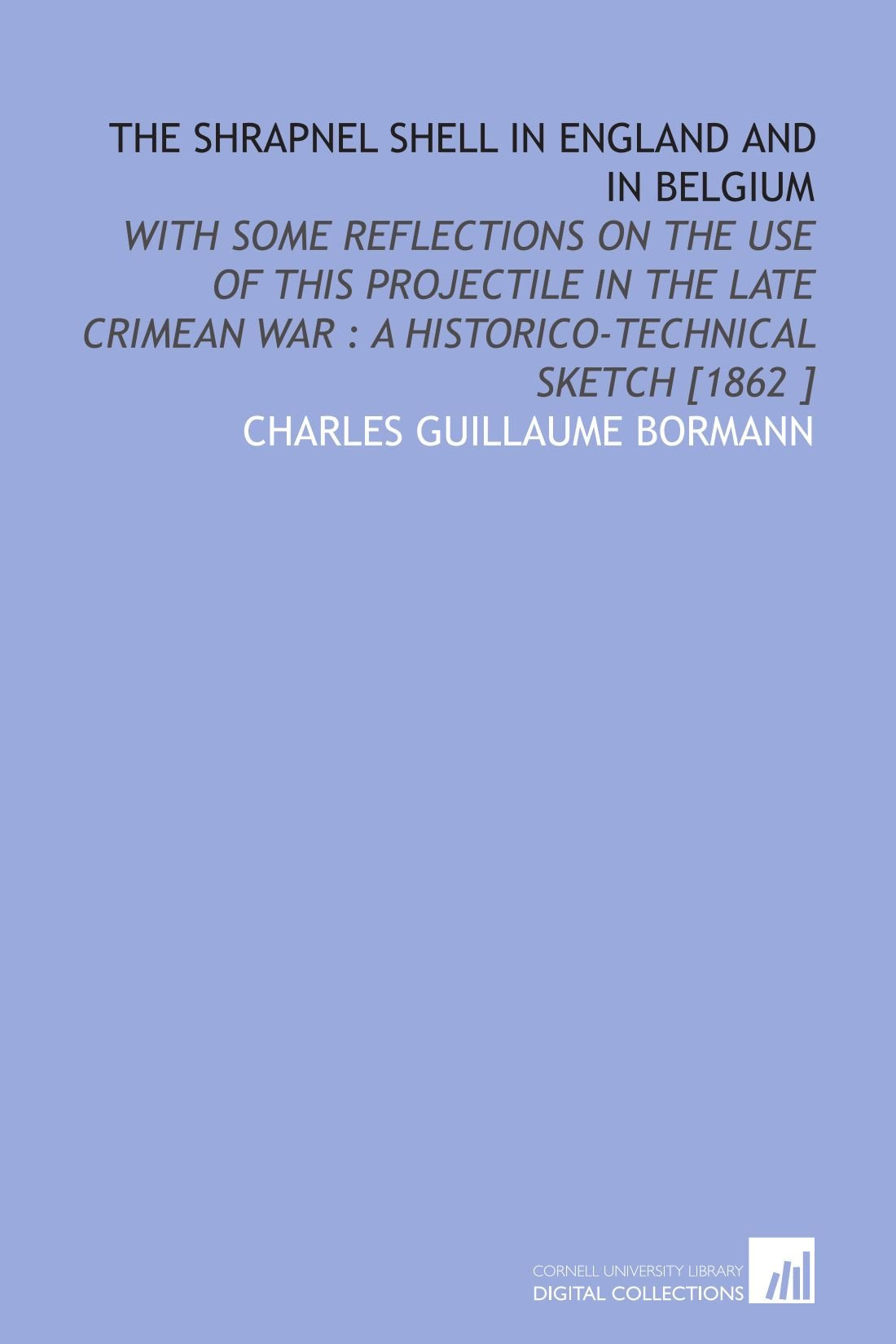 The Shrapnel Shell in England and in Belgium: With Some Reflections on the Use of This Projectile in the Late Crimean War : a Historico-Technical Sketch Politics & History