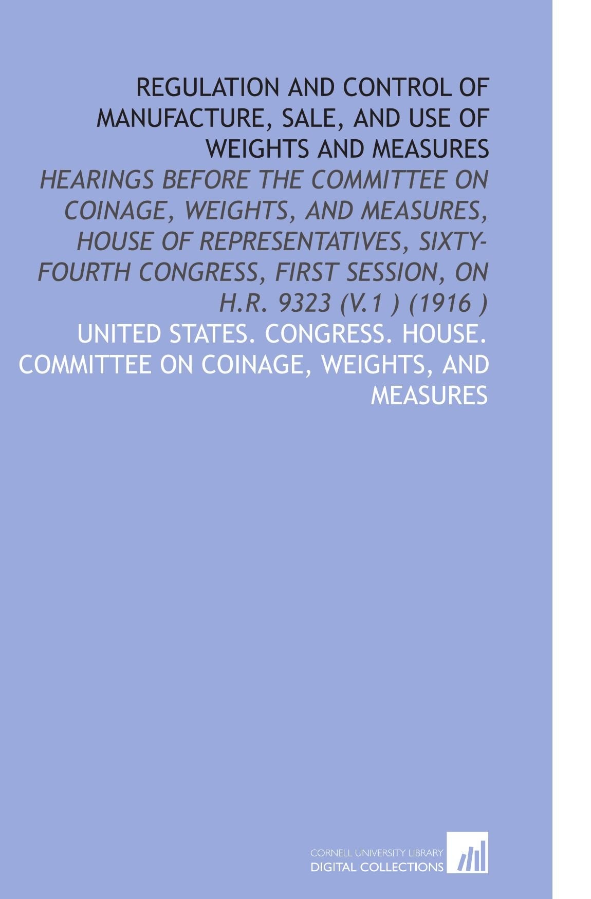 Regulation and Control of Manufacture, Sale, and Use of Weights and Measures: Hearings Before the Committee on Coinage, Weights, and Measures, House ... First Session, on H.R. 9323 (V.1 ) (1916 ) book