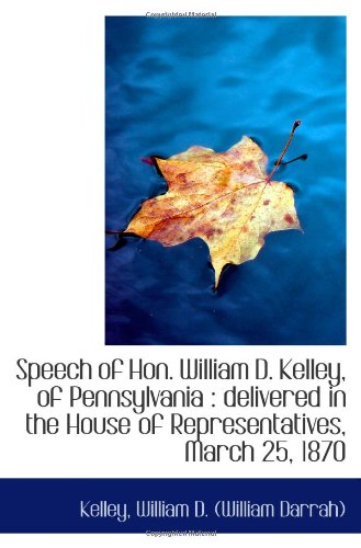 Speech of Hon. William D. Kelley, of Pennsylvania : delivered in the House of Representatives, March Politics & History