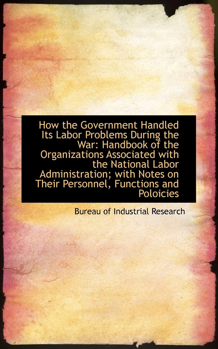 How the Government Handled Its Labor Problems During the War: Handbook of the Organizations Associat Politics & History