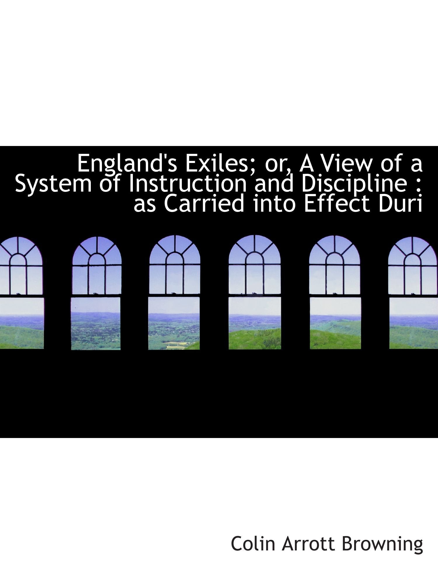 England's Exiles; or, A View of a System of Instruction and Discipline : as Carried into Effect Duri Politics & History