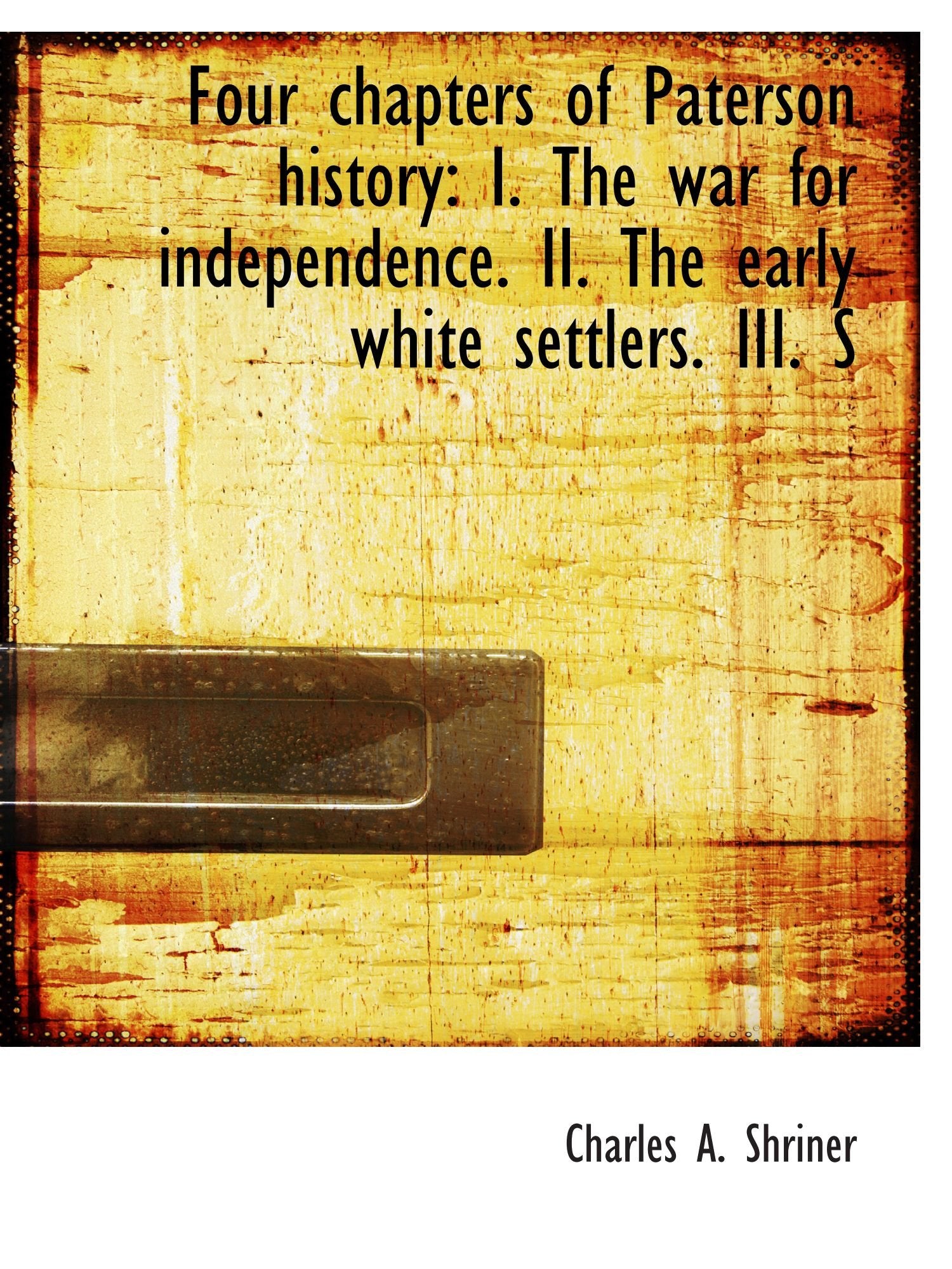 Four chapters of Paterson history: I. The war for independence. II. The early white settlers. III. S Politics & History