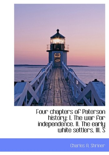 Four Chapters of Paterson History: The War for Independence & the Early White Settlers: I. the War for Independence. II. the Early White Settlers. III. S Politics & History