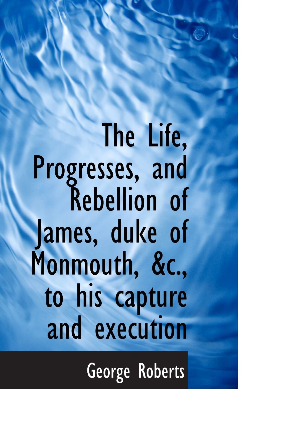 The Life, Progresses, and Rebellion of James, duke of Monmouth, &c., to his capture and execution book