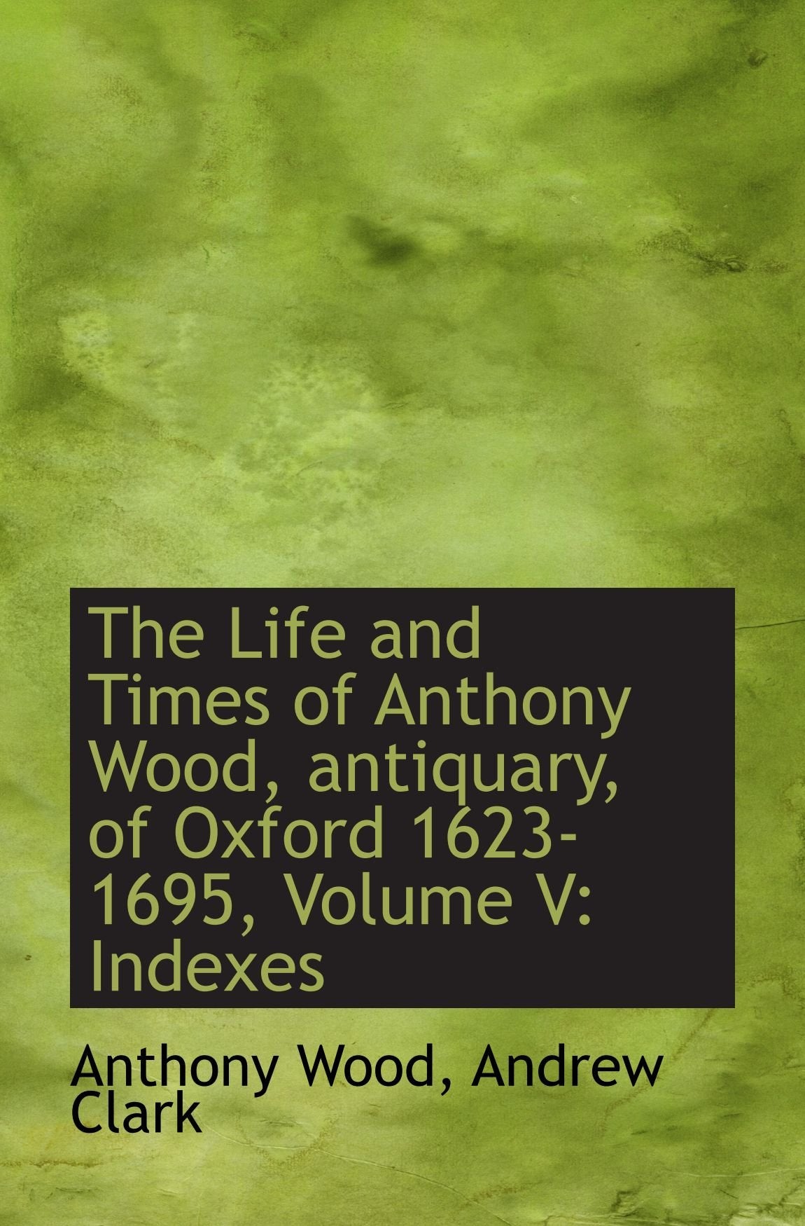 The Life and Times of Anthony Wood, antiquary, of Oxford 1623-1695, Volume V: Indexes book