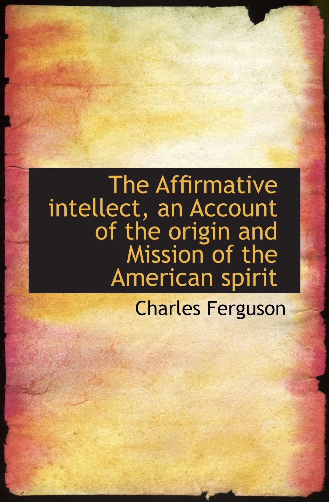 The Affirmative intellect, an Account of the origin and Mission of the American spirit Politics & History
