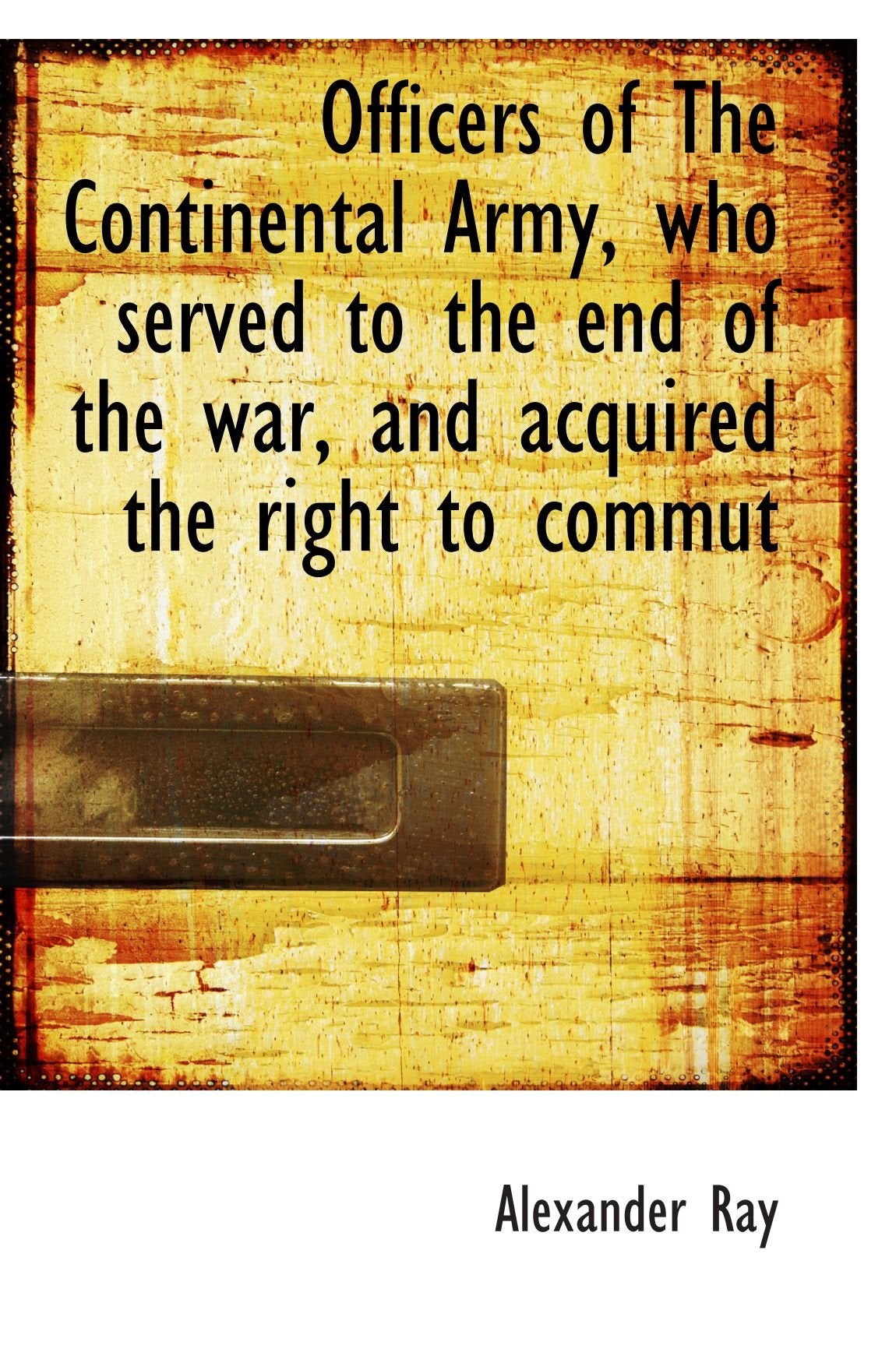 Officers of The Continental Army, who served to the end of the war, and acquired the right to commut Politics & History