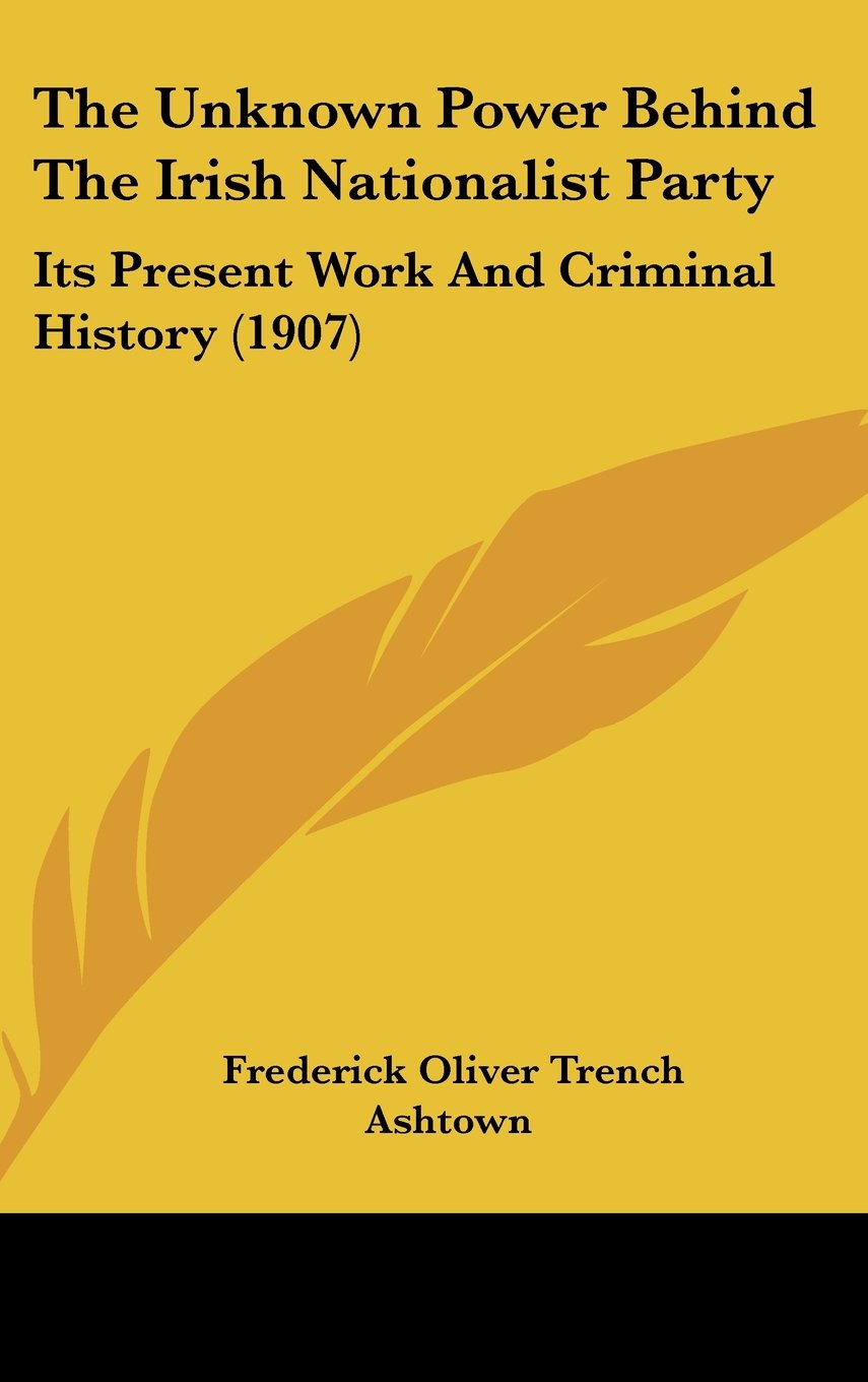 The Unknown Power Behind The Irish Nationalist Party: Its Present Work And Criminal History (1907) Politics & History