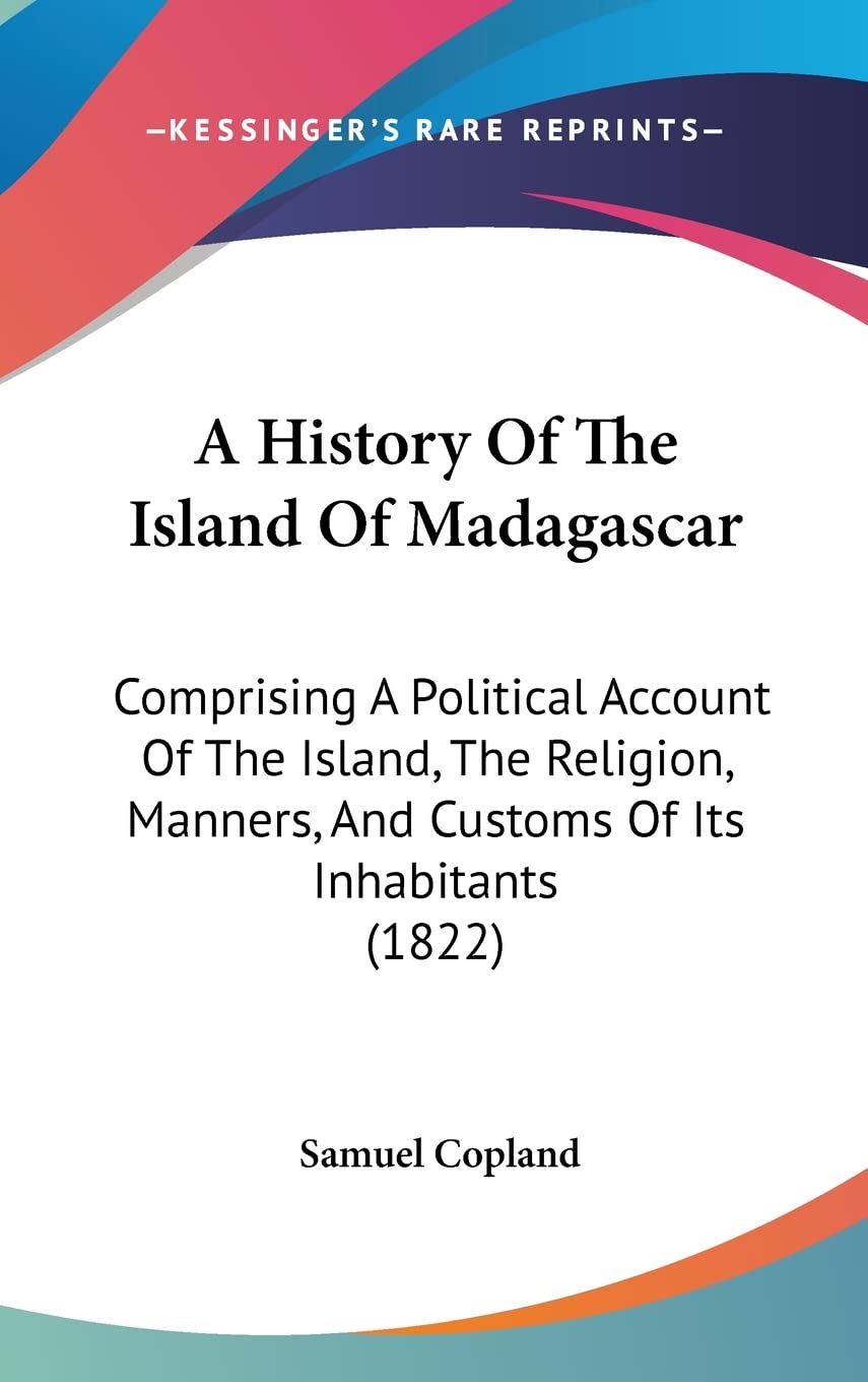 A History of the Island of Madagascar: Comprising a Political Account of the Island, the Religion, Manners, and Customs of Its Inhabitants and Its ... And Customs Of Its Inhabitants (1822) General education