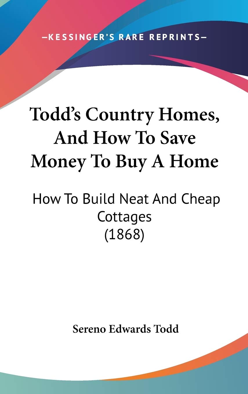 Todd's Country Homes, And How To Save Money To Buy A Home: How To Build Neat And Cheap Cottages (1868) Business, Finance & Career