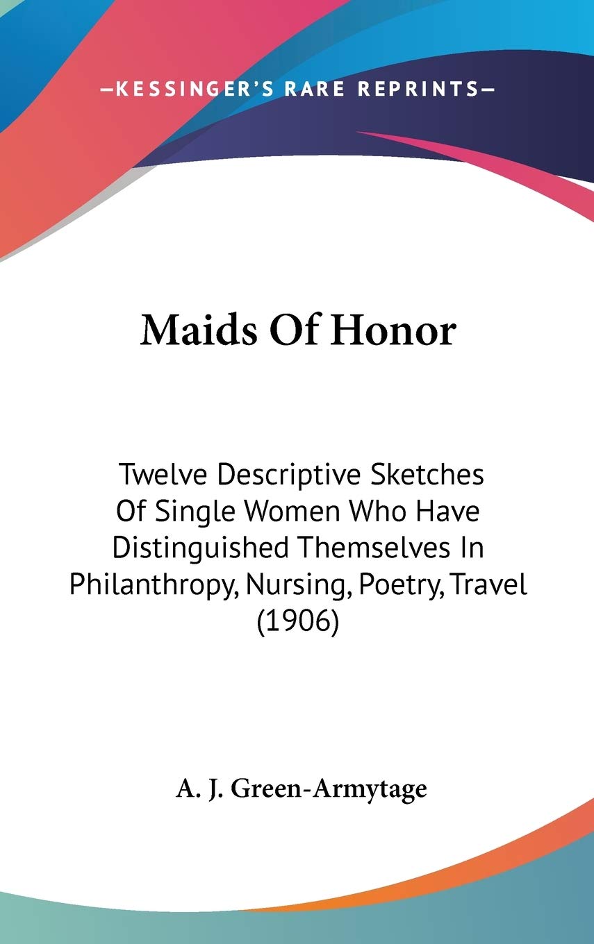 Maids Of Honor: Twelve Descriptive Sketches Of Single Women Who Have Distinguished Themselves In Philanthropy, Nursing, Poetry, Travel (1906) Social Sciences