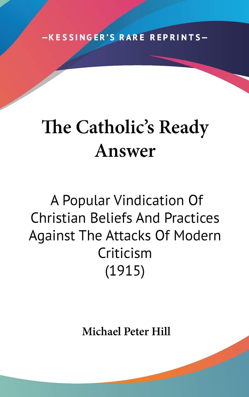 The Catholic's Ready Answer: A Popular Vindication Of Christian Beliefs And Practices Against The Attacks Of Modern Criticism (1915) Philosophy