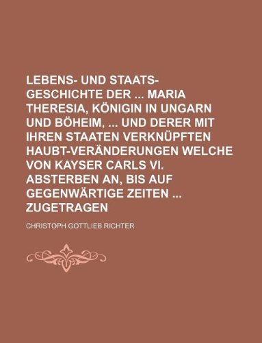 Lebens- Und Staats-Geschichte Der Maria Theresia, Konigin in Ungarn Und Boheim, Und Derer Mit Ihren Staaten Verknupften Haubt-Veranderungen Welche Von ... An, Bis Auf Gegenwartige Zeiten Zugetragen Books